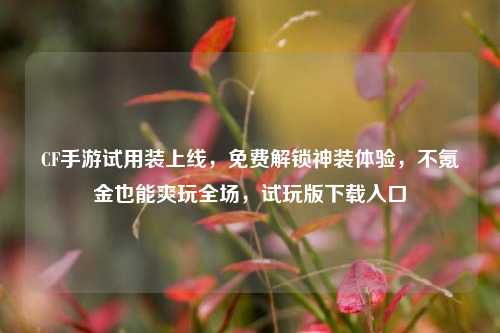 CF手游试用装上线，免费解锁神装体验，不氪金也能爽玩全场，试玩版下载入口