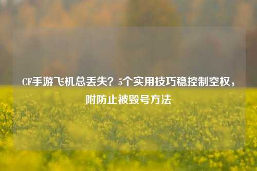 CF手游飞机总丢失？5个实用技巧稳控制空权，附防止被毁号 *** 