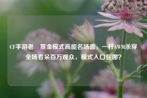 CF手游老兲赏金模式高能名场面，一杆AWM杀穿全场看呆百万观众，模式入口在哪？