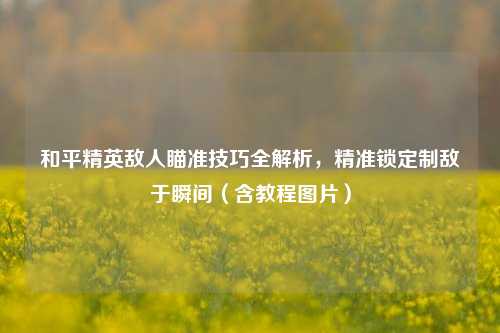 和平精英敌人瞄准技巧全解析，精准锁定制敌于瞬间（含教程图片）