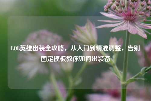LOL英雄出装全攻略，从入门到精准调整，告别固定模板教你如何出装备