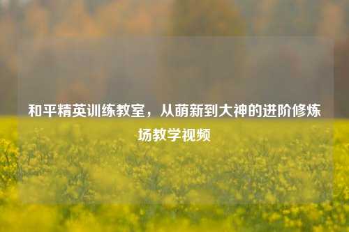 和平精英训练教室，从萌新到大神的进阶修炼场教学视频
