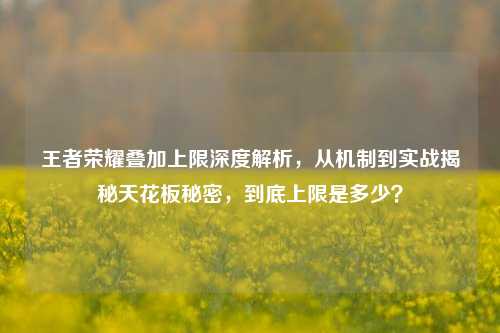 王者荣耀叠加上限深度解析，从机制到实战揭秘天花板秘密，到底上限是多少？