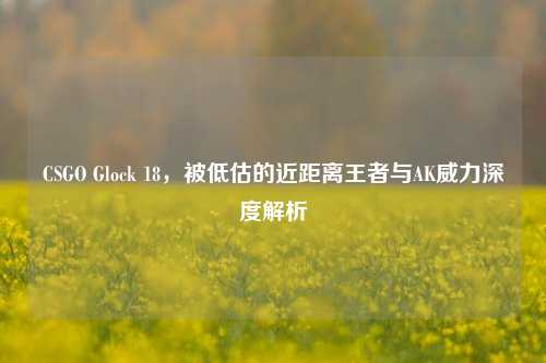CSGO Glock 18，被低估的近距离王者与AK威力深度解析
