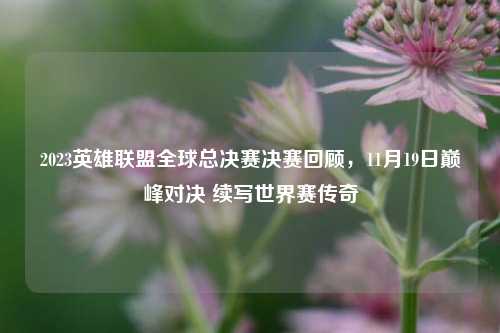 2023英雄联盟全球总决赛决赛回顾，11月19日巅峰对决 续写世界赛传奇