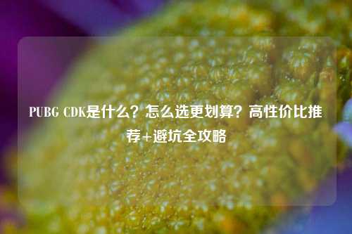 PUBG CDK是什么？怎么选更划算？高性价比推荐+避坑全攻略