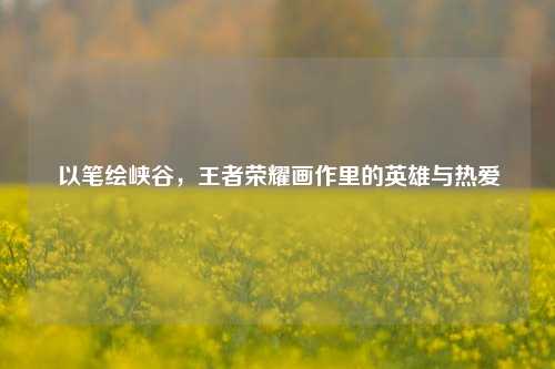 以笔绘峡谷，王者荣耀画作里的英雄与热爱