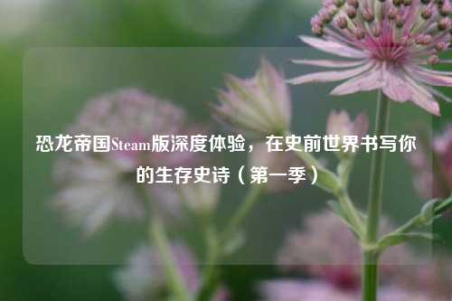 恐龙帝国Steam版深度体验，在史前世界书写你的生存史诗（之一季）