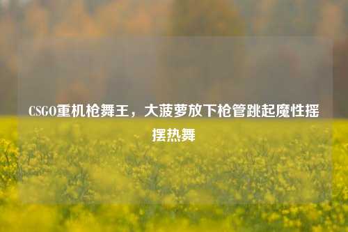 CSGO重机枪舞王，大菠萝放下枪管跳起魔性摇摆热舞