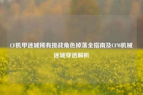CF机甲迷城稀有挑战角色掉落全指南及CFM机械迷城穿透解析