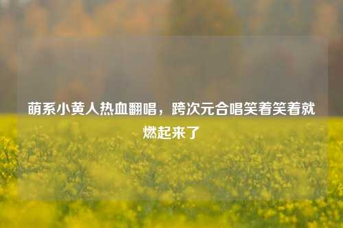 萌系小黄人热血翻唱，跨次元合唱笑着笑着就燃起来了