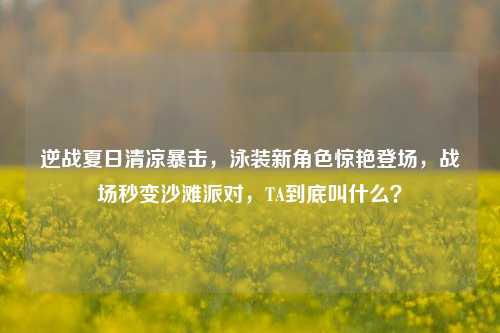 逆战夏日清凉暴击，泳装新角色惊艳登场，战场秒变沙滩派对，TA到底叫什么？
