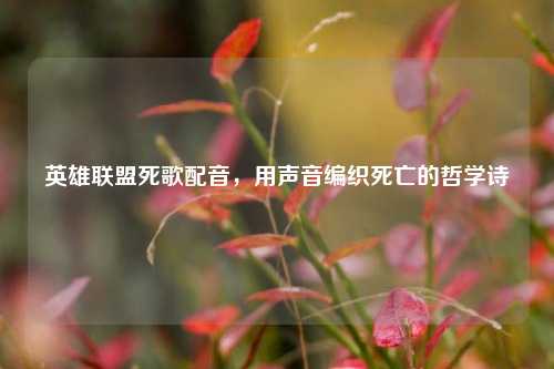 英雄联盟死歌配音，用声音编织死亡的哲学诗