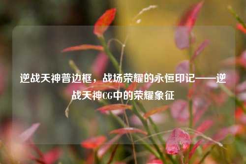 逆战天神普边框，战场荣耀的永恒印记——逆战天神CG中的荣耀象征