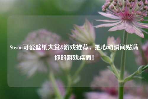 Steam可爱壁纸大赏&游戏推荐，把心动瞬间贴满你的游戏桌面！
