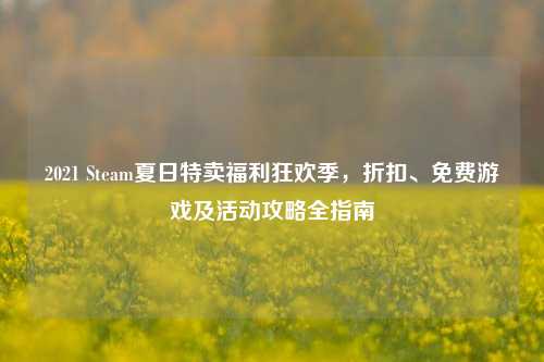 2021 Steam夏日特卖福利狂欢季，折扣、免费游戏及活动攻略全指南