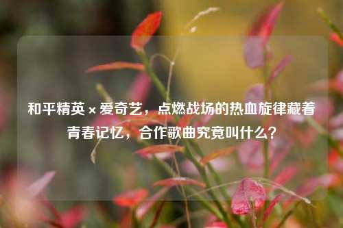 和平精英×爱奇艺，点燃战场的热血旋律藏着青春记忆，合作歌曲究竟叫什么？