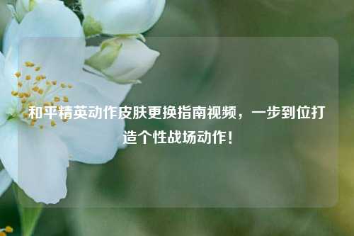和平精英动作皮肤更换指南视频，一步到位打造个性战场动作！