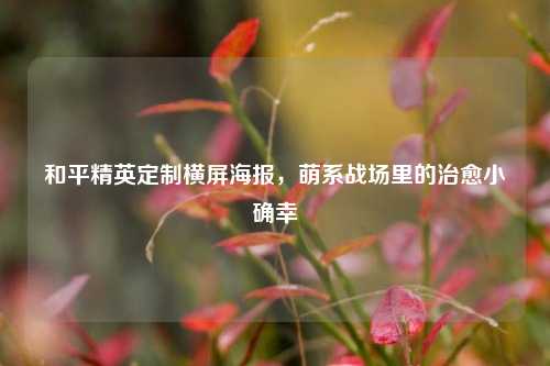 和平精英定制横屏海报，萌系战场里的治愈小确幸