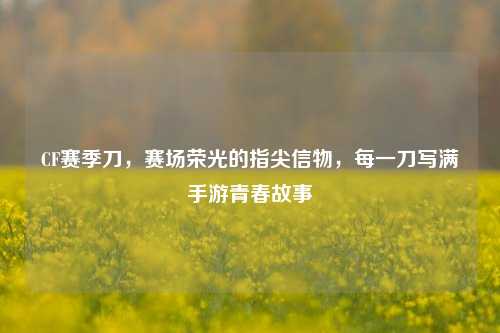 CF赛季刀，赛场荣光的指尖信物，每一刀写满手游青春故事