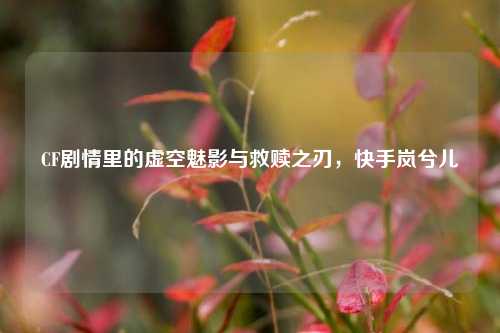 CF剧情里的虚空魅影与救赎之刃，快手岚兮儿