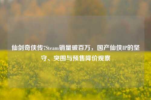 仙剑奇侠传7Steam销量破百万，国产仙侠IP的坚守、突围与预售降价观察