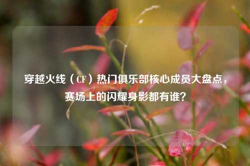 穿越火线（CF）热门俱乐部核心成员大盘点，赛场上的闪耀身影都有谁？