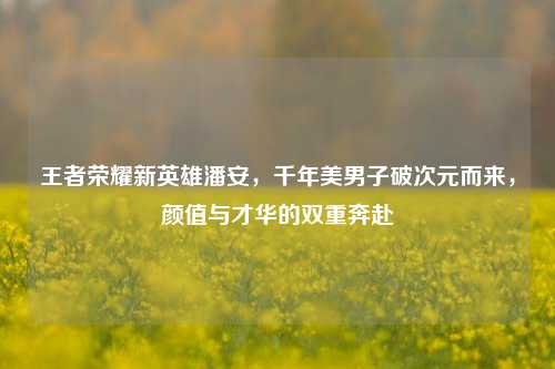 王者荣耀新英雄潘安，千年美男子破次元而来，颜值与才华的双重奔赴