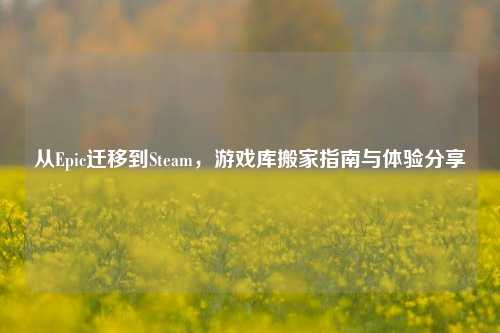 从Epic迁移到Steam，游戏库搬家指南与体验分享