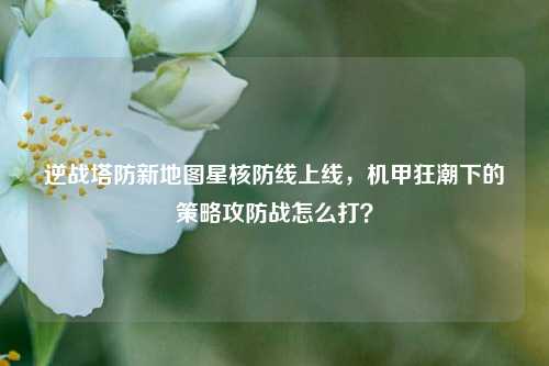 逆战塔防新地图星核防线上线，机甲狂潮下的策略攻防战怎么打？