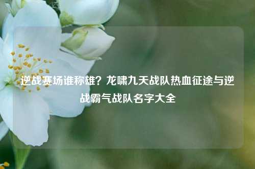 逆战赛场谁称雄？龙啸九天战队热血征途与逆战霸气战队名字大全