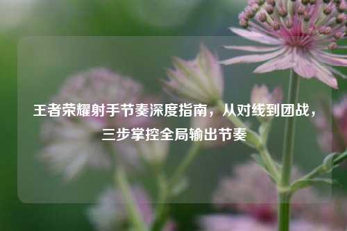 王者荣耀射手节奏深度指南，从对线到团战，三步掌控全局输出节奏