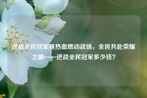 逆战全民冠军赛热血燃动战场，全民共赴荣耀之巅——逆战全民冠军多少钱？