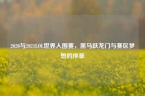 2020与2021LOL世界入围赛，黑马跃龙门与赛区梦想的序章