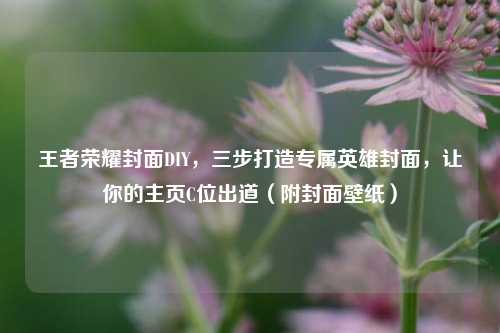 王者荣耀封面DIY，三步打造专属英雄封面，让你的主页C位出道（附封面壁纸）