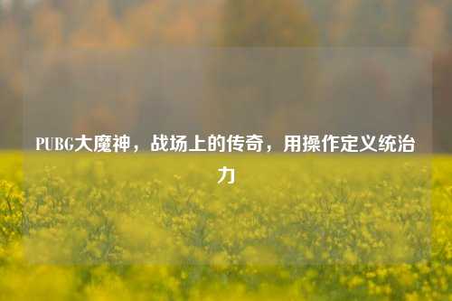 PUBG大魔神，战场上的传奇，用操作定义统治力