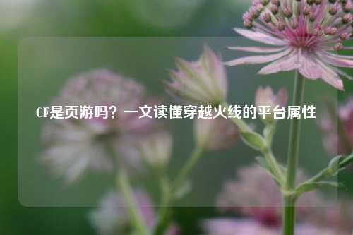 CF是页游吗？一文读懂穿越火线的平台属性