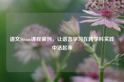 语文Steam课程案例，让语言学习在跨学科实践中活起来
