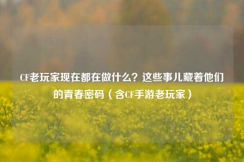 CF老玩家现在都在做什么？这些事儿藏着他们的青春密码（含CF手游老玩家）