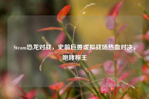 Steam恐龙对战，史前巨兽虚拟战场热血对决，咆哮称王