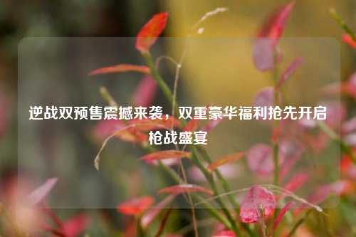逆战双预售震撼来袭，双重豪华福利抢先开启枪战盛宴