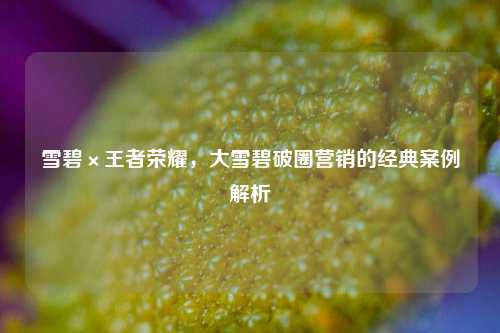 雪碧×王者荣耀，大雪碧破圈营销的经典案例解析