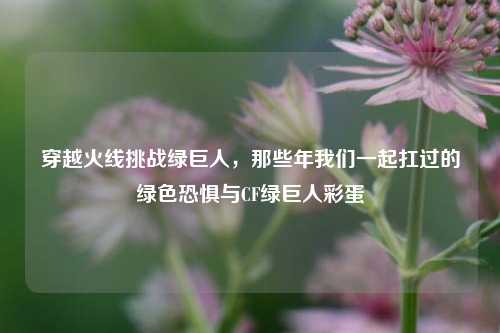 穿越火线挑战绿巨人，那些年我们一起扛过的绿色恐惧与CF绿巨人彩蛋