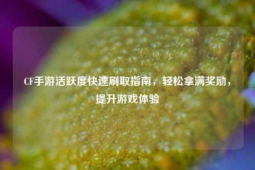 CF手游活跃度快速刷取指南，轻松拿满奖励，提升游戏体验