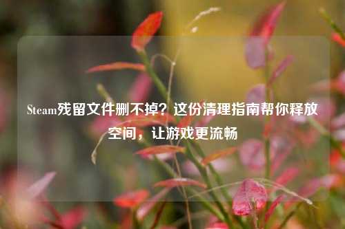 Steam残留文件删不掉？这份清理指南帮你释放空间，让游戏更流畅