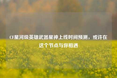 CF星河级英雄武器星神上线时间预测，或许在这个节点与你相遇