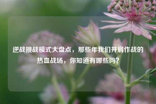 逆战挑战模式大盘点，那些年我们并肩作战的热血战场，你知道有哪些吗？