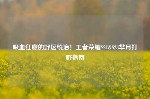 吸血狂魔的野区统治！王者荣耀S21&S23芈月打野指南