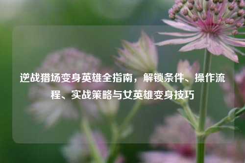 逆战猎场变身英雄全指南，解锁条件、操作流程、实战策略与女英雄变身技巧