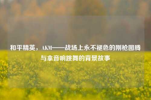和平精英，AKM——战场上永不褪色的刚枪图腾与拿音响跳舞的背景故事